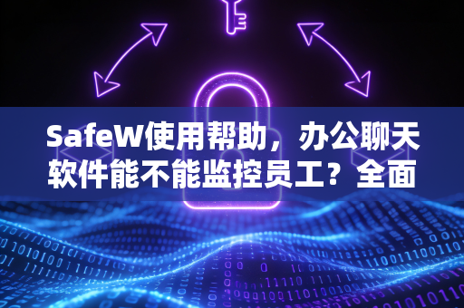 SafeW使用帮助，办公聊天软件能不能监控员工？全面解析与实操指南