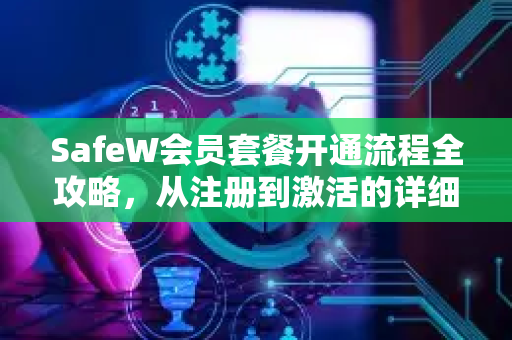 SafeW会员套餐开通流程全攻略，从注册到激活的详细使用帮助