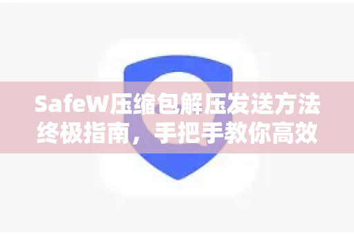 SafeW压缩包解压发送方法终极指南，手把手教你高效安全传输