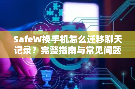 SafeW换手机怎么迁移聊天记录？完整指南与常见问题解答