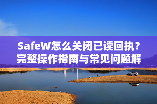 SafeW怎么关闭已读回执？完整操作指南与常见问题解答