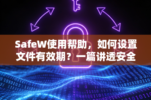 SafeW使用帮助，如何设置文件有效期？一篇讲透安全分享的核心技巧