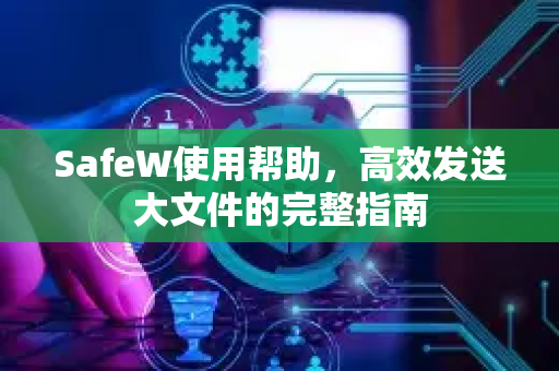 SafeW使用帮助，高效发送大文件的完整指南